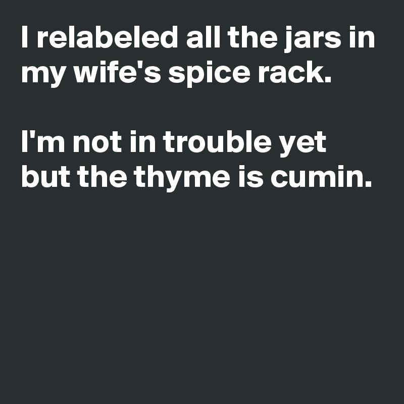 I relabeled all the jars in my wife's spice rack.

I'm not in trouble yet but the thyme is cumin.




