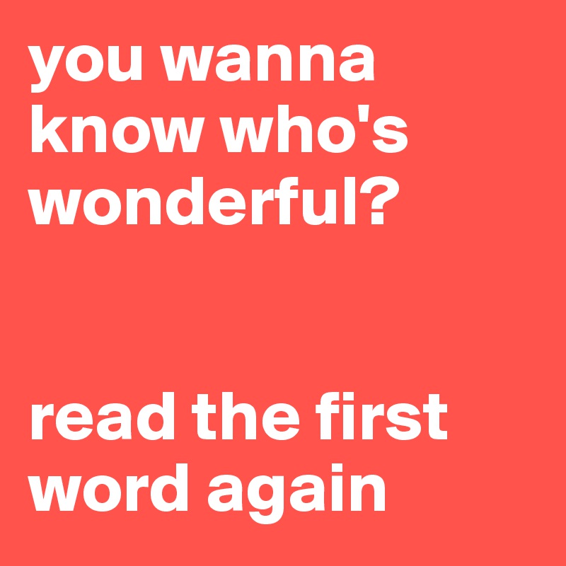 you wanna know who's wonderful? 


read the first word again