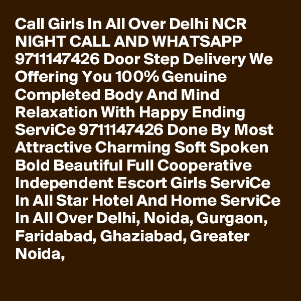 Call Girls In All Over Delhi NCR NIGHT CALL AND WHATSAPP 9711147426 Door Step Delivery We Offering You 100% Genuine Completed Body And Mind Relaxation With Happy Ending ServiCe 9711147426 Done By Most Attractive Charming Soft Spoken Bold Beautiful Full Cooperative Independent Escort Girls ServiCe In All Star Hotel And Home ServiCe In All Over Delhi, Noida, Gurgaon, Faridabad, Ghaziabad, Greater Noida,
