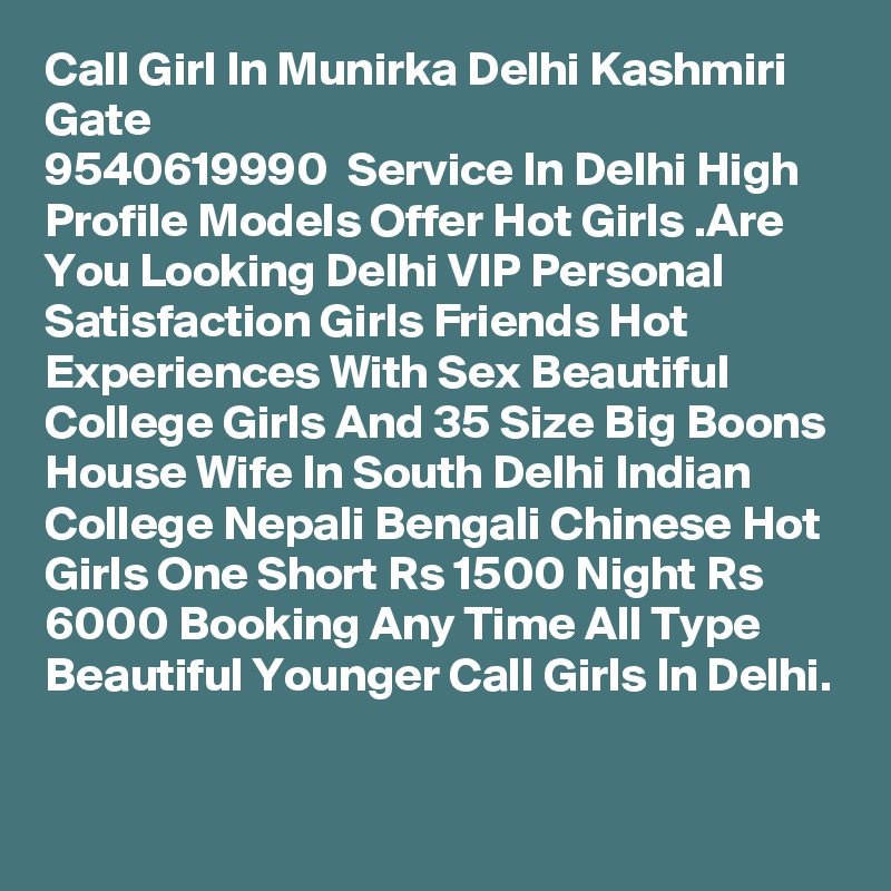 Call Girl In Munirka Delhi Kashmiri Gate
9540619990  Service In Delhi High Profile Models Offer Hot Girls .Are You Looking Delhi VIP Personal Satisfaction Girls Friends Hot Experiences With Sex Beautiful College Girls And 35 Size Big Boons House Wife In South Delhi Indian College Nepali Bengali Chinese Hot Girls One Short Rs 1500 Night Rs 6000 Booking Any Time All Type Beautiful Younger Call Girls In Delhi.

