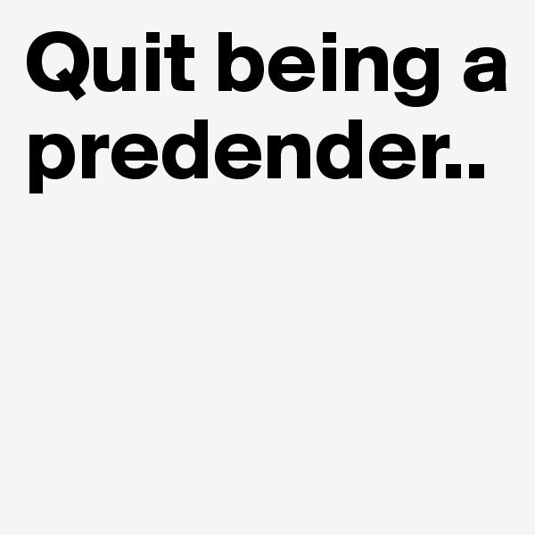 Quit being a predender..


