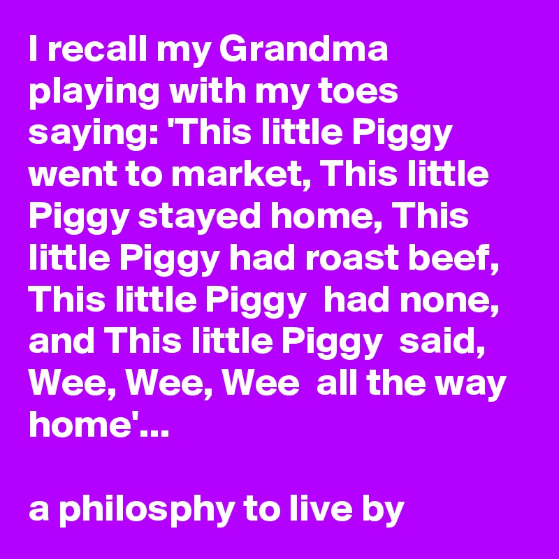 I recall my Grandma playing with my toes saying: 'This little Piggy went to market, This little Piggy stayed home, This little Piggy had roast beef, This little Piggy  had none, and This little Piggy  said,  Wee, Wee, Wee  all the way home'...

a philosphy to live by
