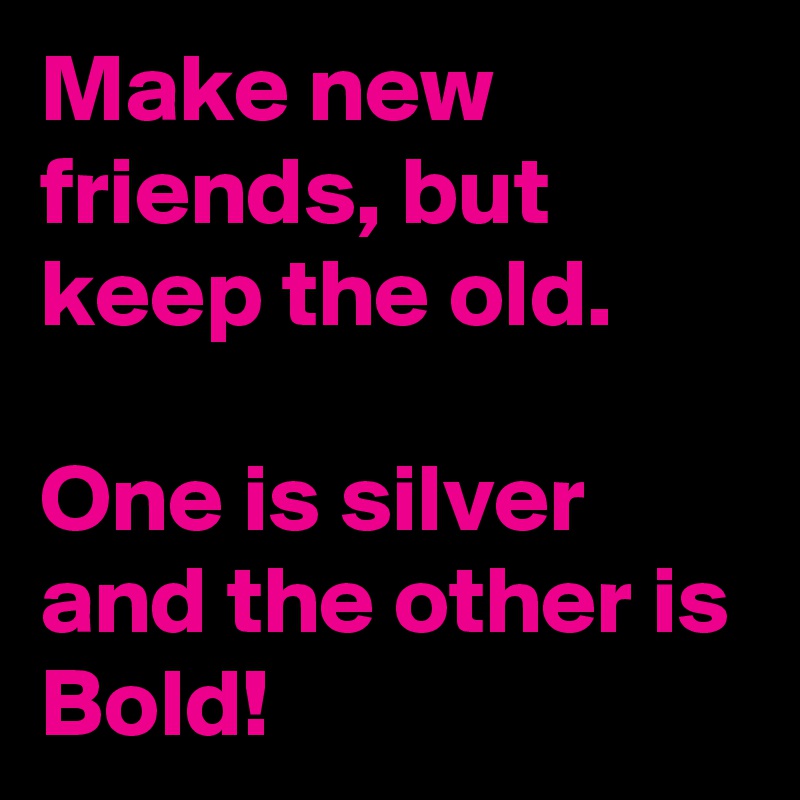 Make new friends, but keep the old.

One is silver and the other is Bold!