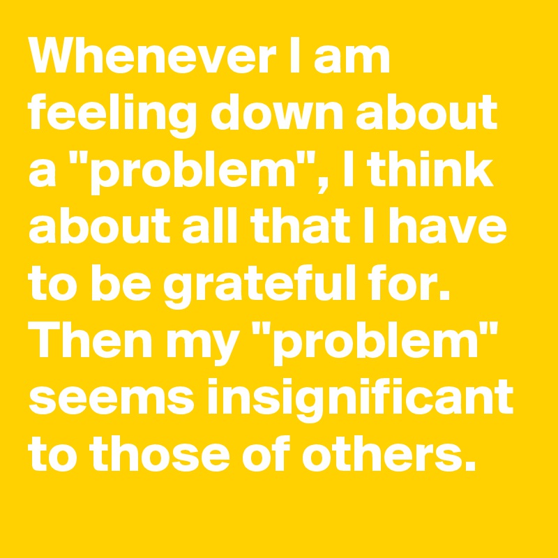 Whenever I am feeling down about a "problem", I think about all that I have to be grateful for. Then my "problem" seems insignificant to those of others.