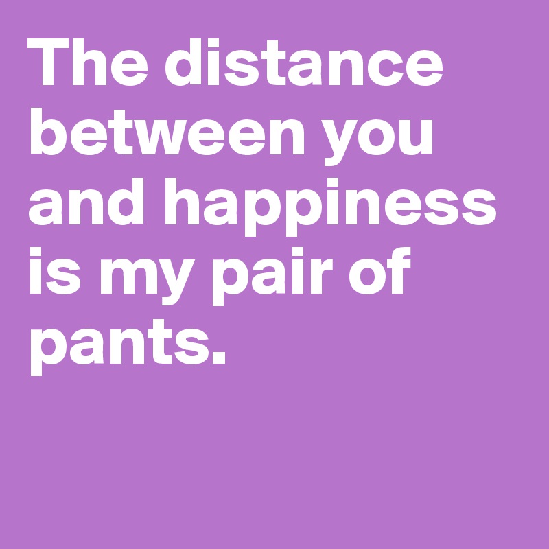 The distance between you and happiness is my pair of pants.

