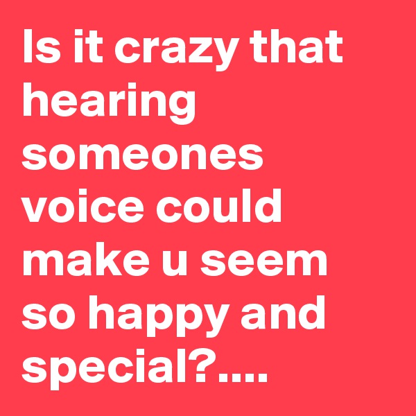 Is it crazy that hearing someones voice could make u seem so happy and special?....