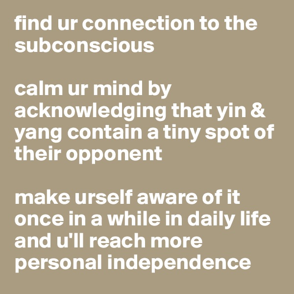 find ur connection to the subconscious

calm ur mind by acknowledging that yin & yang contain a tiny spot of their opponent

make urself aware of it once in a while in daily life and u'll reach more personal independence