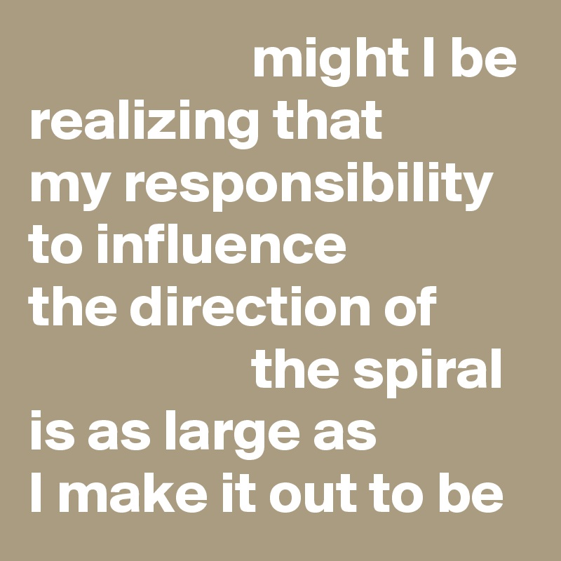                    might I be realizing that 
my responsibility to influence 
the direction of                           the spiral 
is as large as 
I make it out to be 