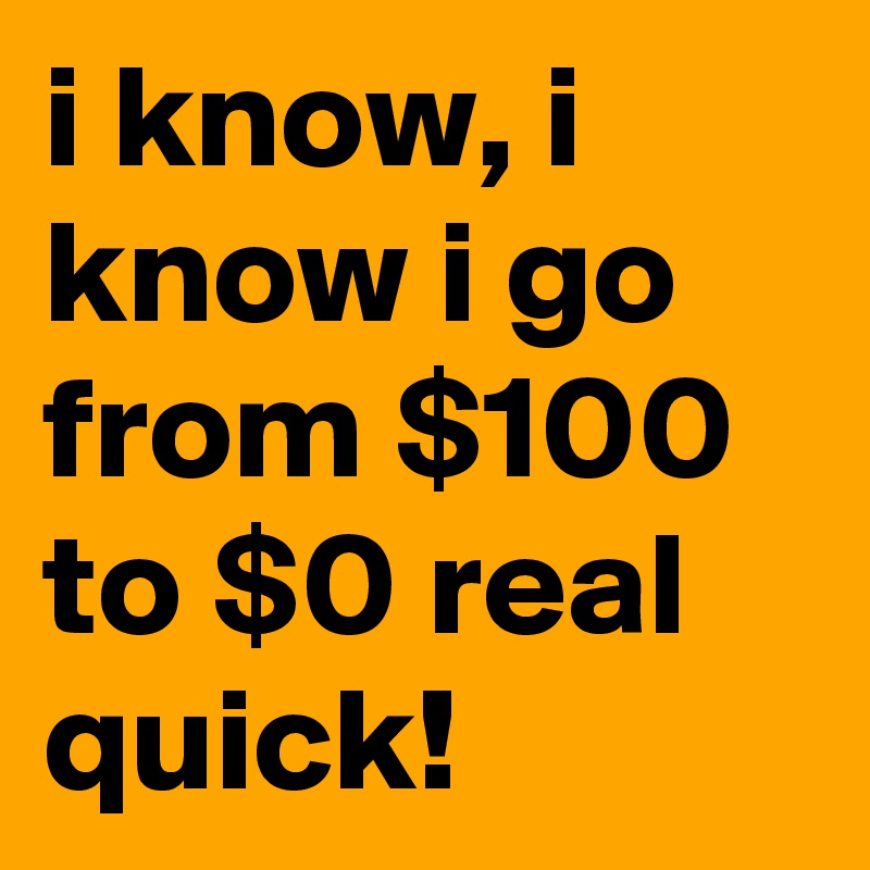 i know, i know i go from $100 to $0 real quick!