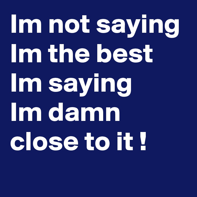 Im not saying Im the best Im saying
Im damn close to it !
