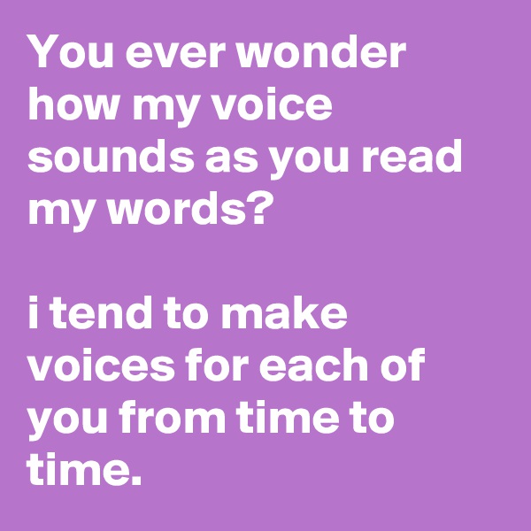 You ever wonder how my voice sounds as you read my words? 

i tend to make voices for each of you from time to time.  