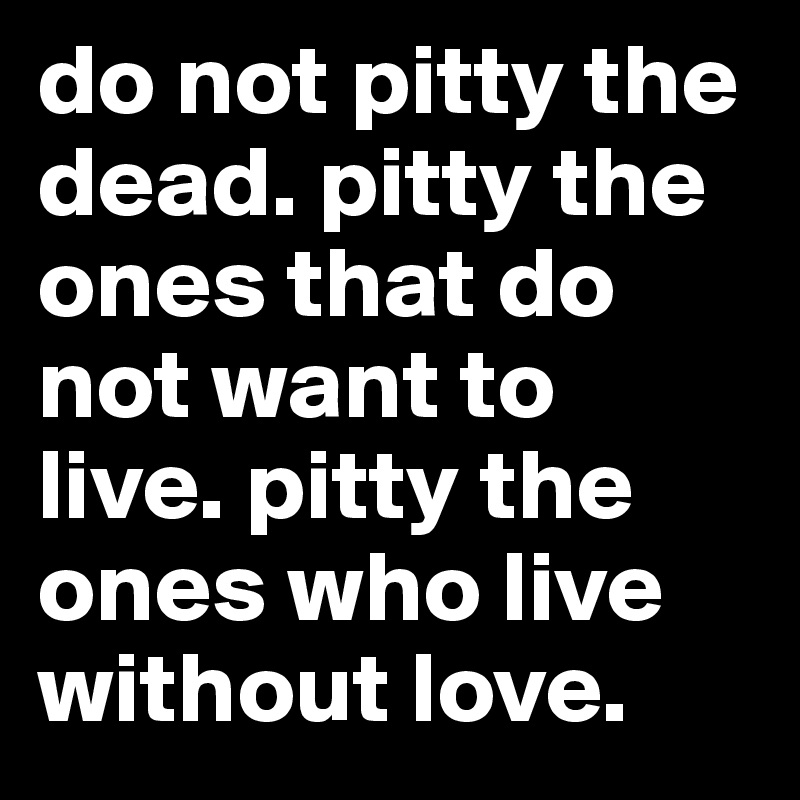 do not pitty the dead. pitty the ones that do not want to live. pitty the ones who live without love.
