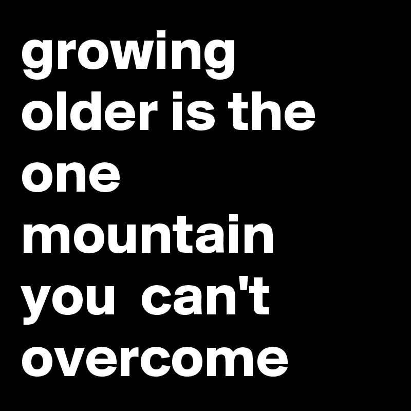 growing older is the one mountain you  can't overcome