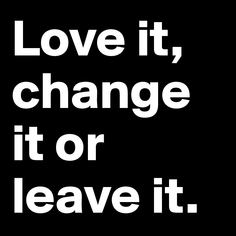 Love it,
change it or leave it.