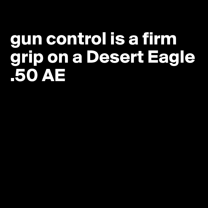 
gun control is a firm grip on a Desert Eagle .50 AE





