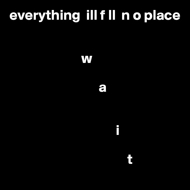 everything  ill f ll  n o place 


                         w
               
                               a
      

                                     i

                                         t
