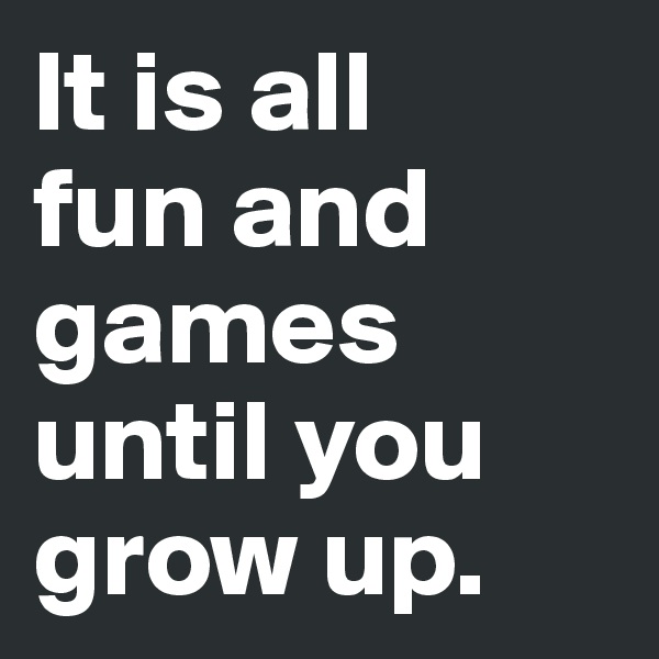 It is all 
fun and games until you grow up.