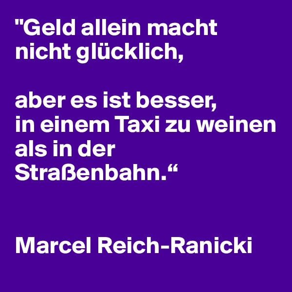 "Geld allein macht nicht glücklich, 

aber es ist besser, 
in einem Taxi zu weinen 
als in der Straßenbahn.“


Marcel Reich-Ranicki