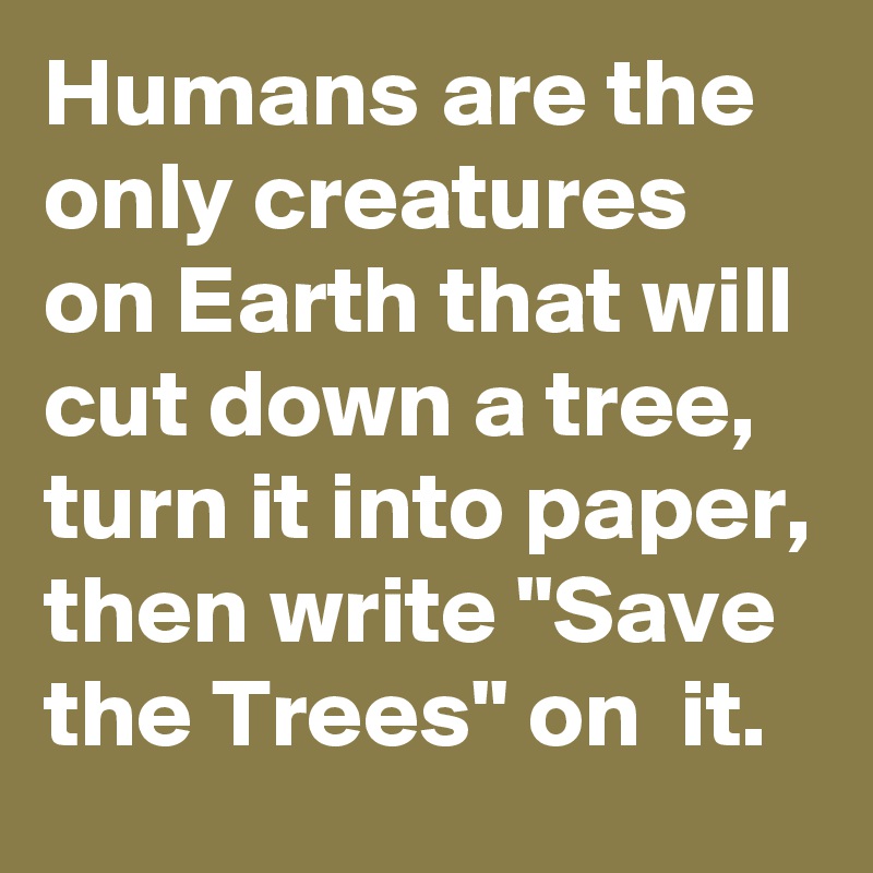 Humans are the only creatures on Earth that will cut down a tree, turn it into paper, then write "Save the Trees" on  it.