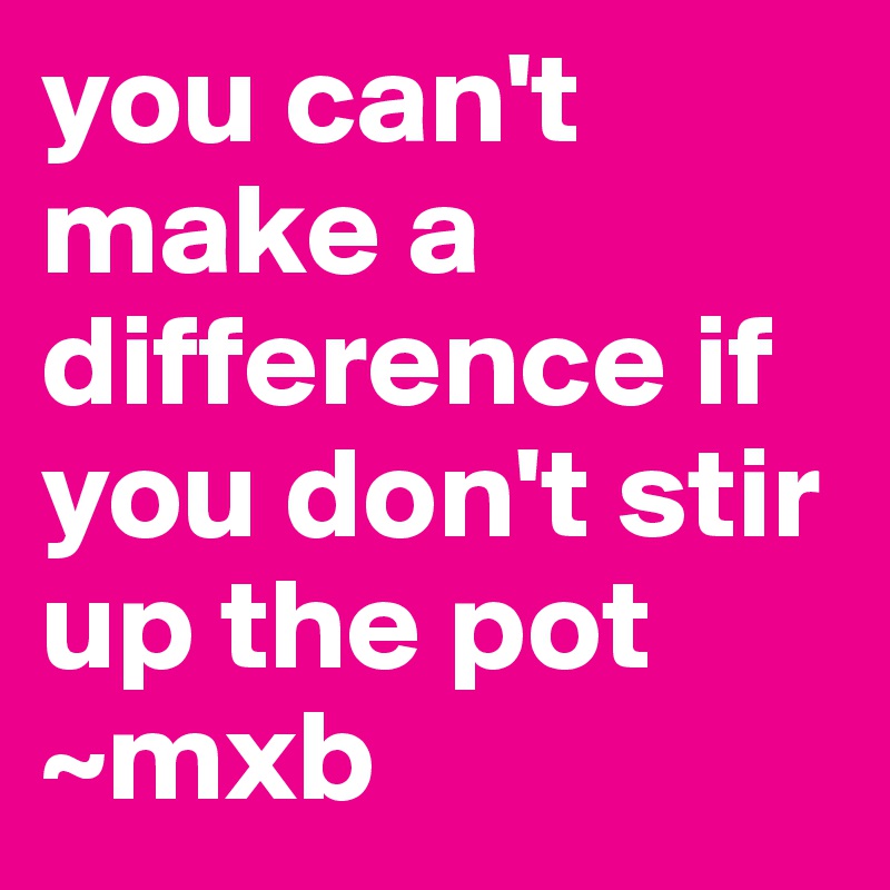 you can't make a difference if you don't stir up the pot ~mxb 