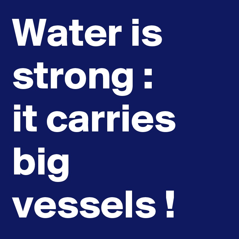 Water is strong :
it carries big vessels !