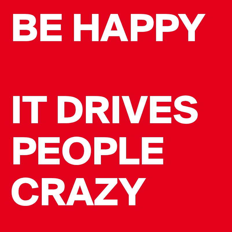 BE HAPPY

IT DRIVES PEOPLE CRAZY