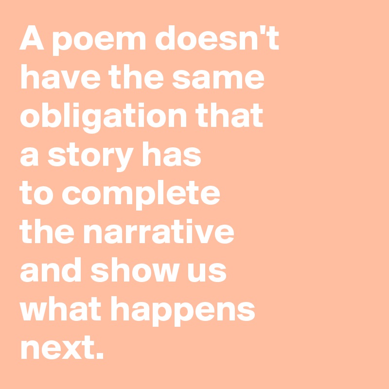 A poem doesn't have the same obligation that 
a story has
to complete
the narrative 
and show us
what happens
next.
