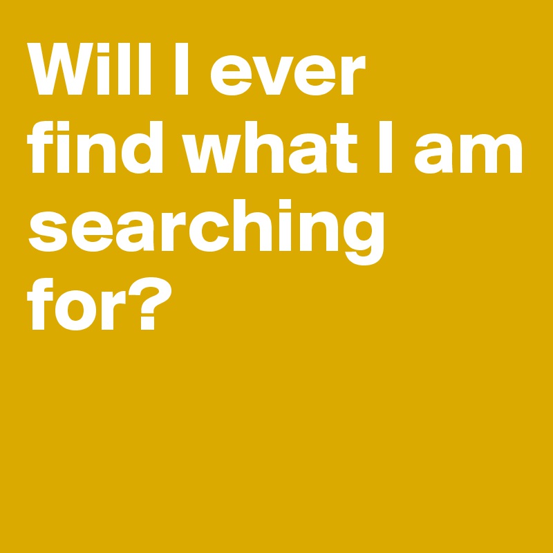 Will I ever 
find what I am 
searching for? 

