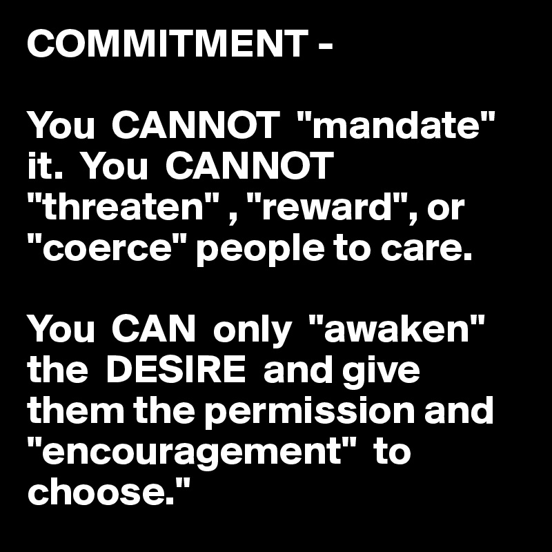 COMMITMENT - 

You  CANNOT  "mandate" it.  You  CANNOT  "threaten" , "reward", or  "coerce" people to care.

You  CAN  only  "awaken" the  DESIRE  and give them the permission and   "encouragement"  to choose."