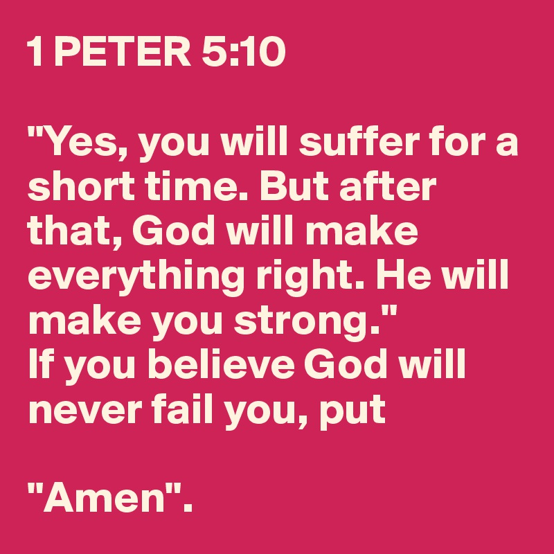 1 PETER 5:10

"Yes, you will suffer for a short time. But after that, God will make everything right. He will make you strong."
If you believe God will never fail you, put 

"Amen".