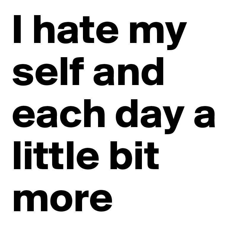 I hate my self and each day a little bit more