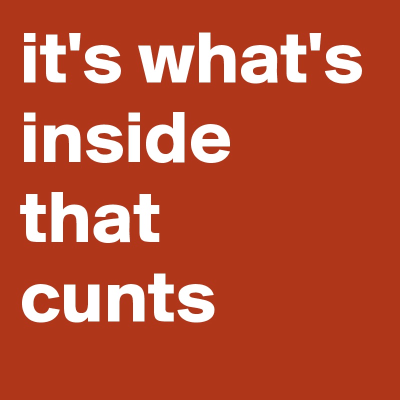 it's what's inside that cunts