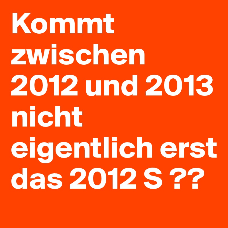 Kommt zwischen 2012 und 2013 nicht eigentlich erst das 2012 S ??  