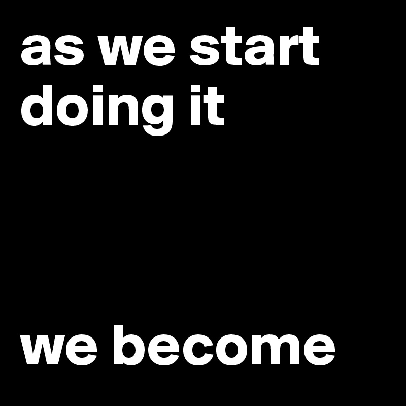as we start doing it



we become