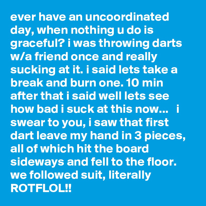 ever have an uncoordinated day, when nothing u do is graceful? i was throwing darts w/a friend once and really sucking at it. i said lets take a break and burn one. 10 min after that i said well lets see how bad i suck at this now...   i swear to you, i saw that first dart leave my hand in 3 pieces, all of which hit the board sideways and fell to the floor. we followed suit, literally ROTFLOL!!