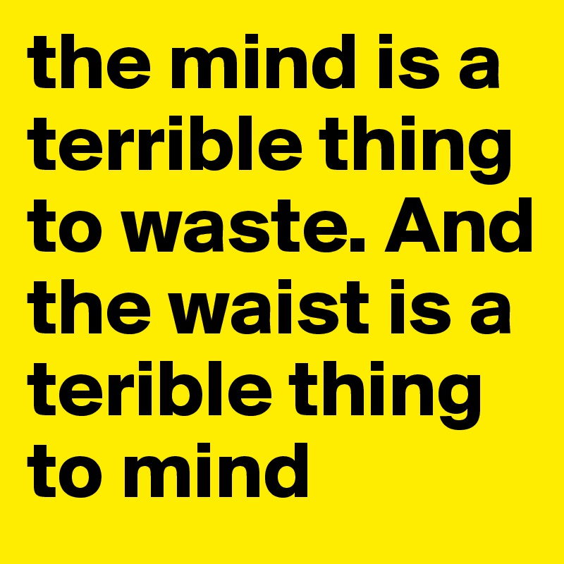 the mind is a terrible thing to waste. And the waist is a terible thing to mind 