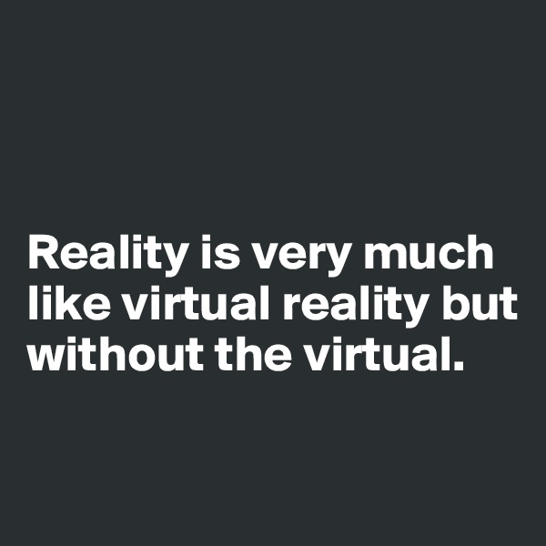 



Reality is very much like virtual reality but without the virtual. 

