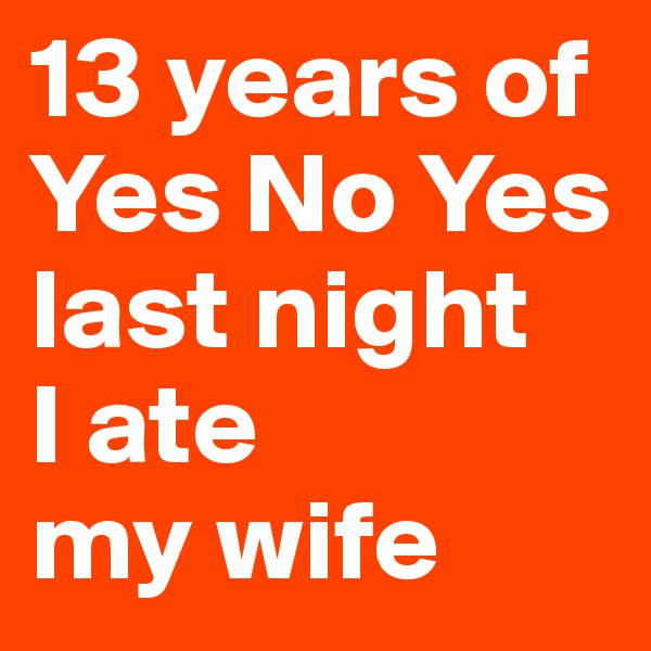 13 years of Yes No Yes
last night 
I ate 
my wife