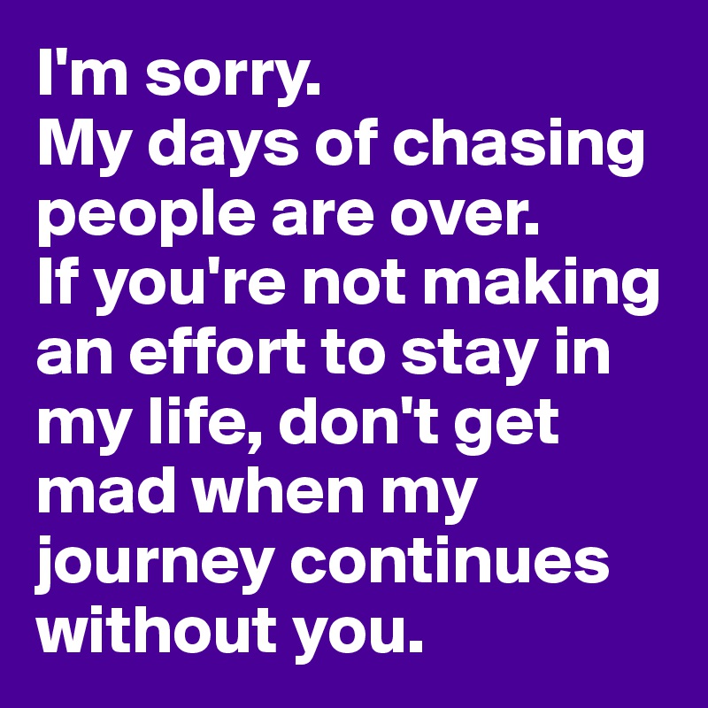 I'm sorry.
My days of chasing people are over.
If you're not making an effort to stay in my life, don't get mad when my journey continues without you.