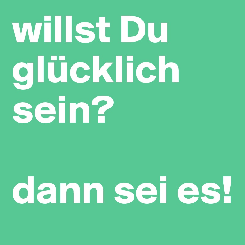 willst Du glücklich sein?

dann sei es!