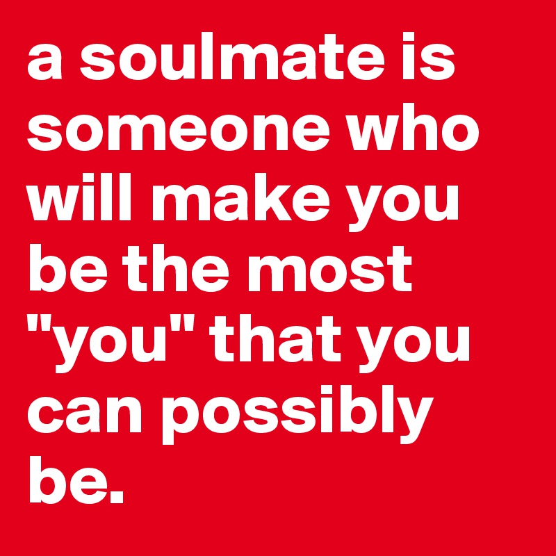 a soulmate is someone who will make you be the most "you" that you can possibly be.