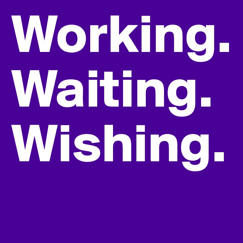 Working.
Waiting.
Wishing.
