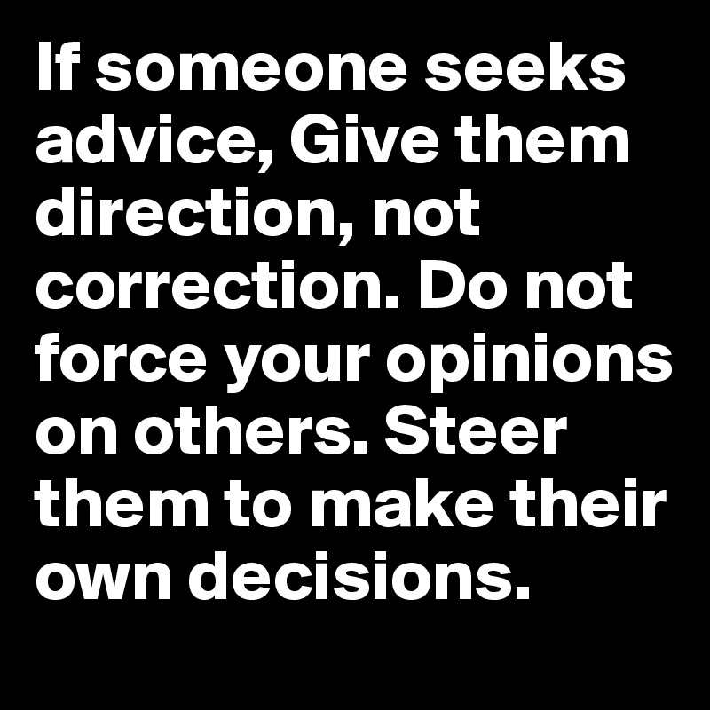 If someone seeks advice, Give them direction, not correction. Do not force your opinions on others. Steer them to make their own decisions.