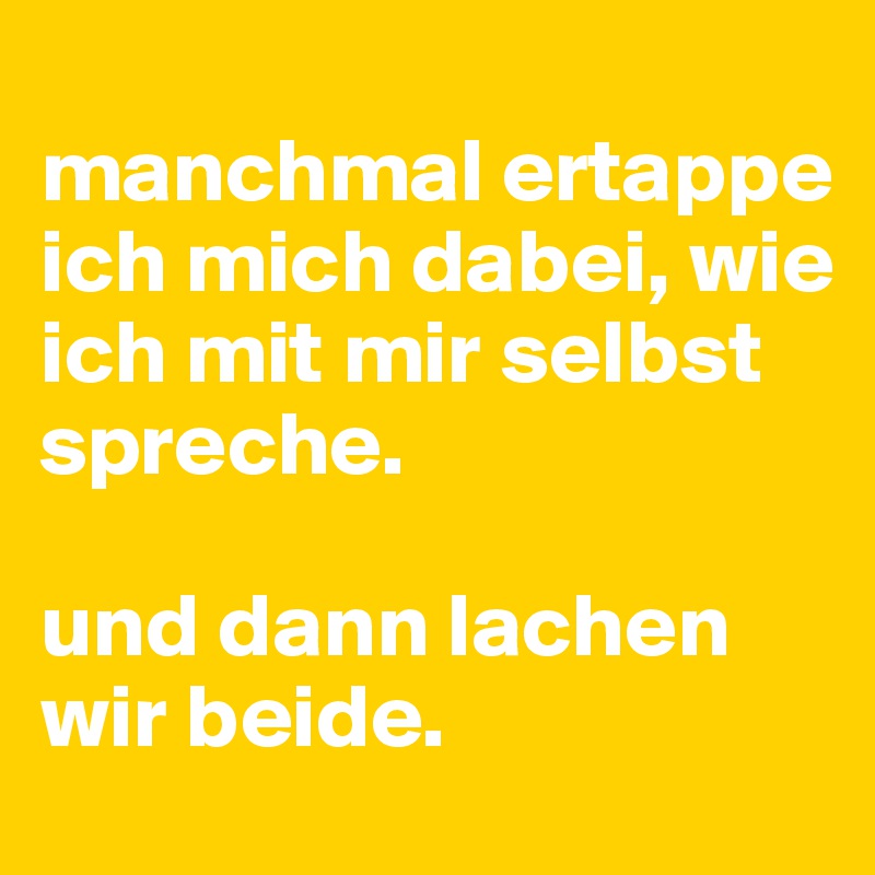 
manchmal ertappe ich mich dabei, wie ich mit mir selbst spreche. 

und dann lachen wir beide.