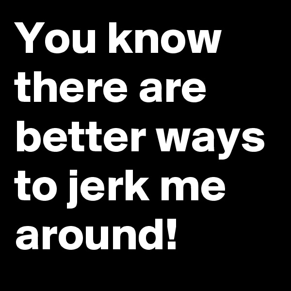 You know there are better ways to jerk me around!