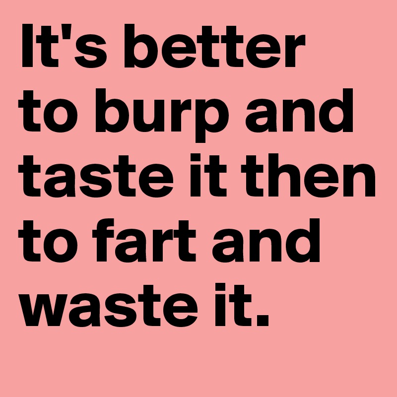 It's better to burp and taste it then to fart and waste it.