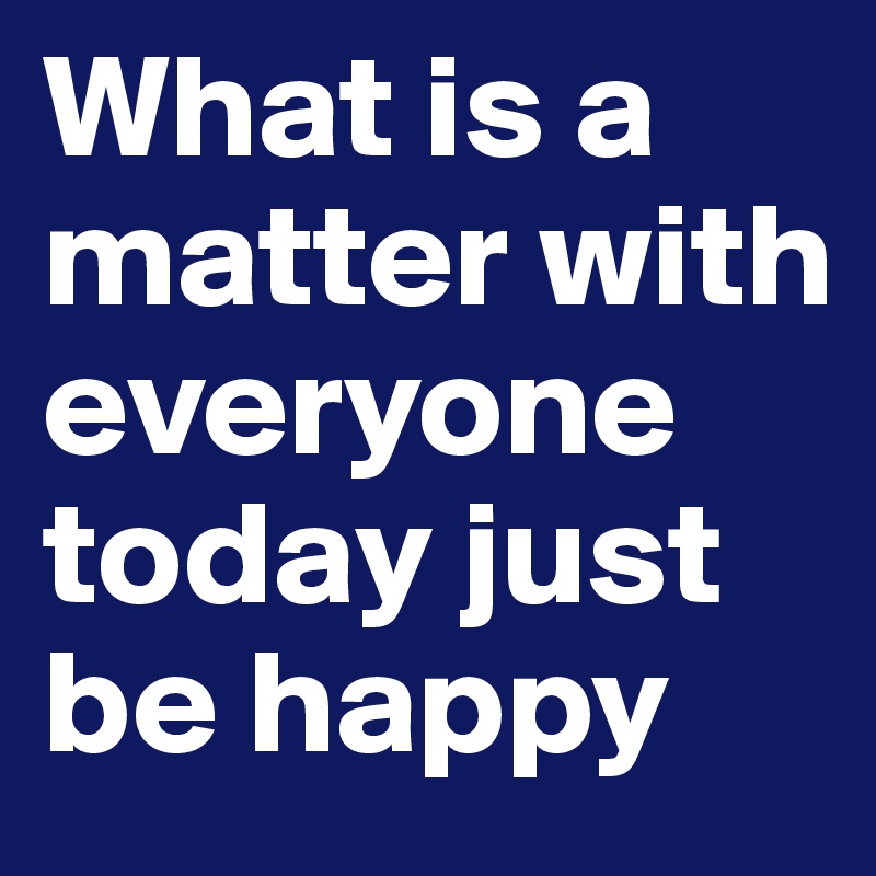 What is a matter with everyone today just be happy