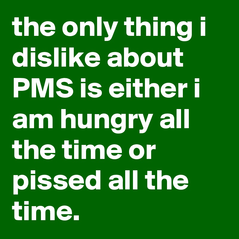 the only thing i dislike about PMS is either i am hungry all the time or pissed all the time.