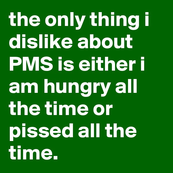 the only thing i dislike about PMS is either i am hungry all the time or pissed all the time.