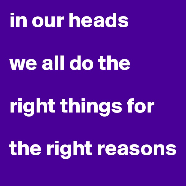 in our heads 

we all do the 

right things for 

the right reasons